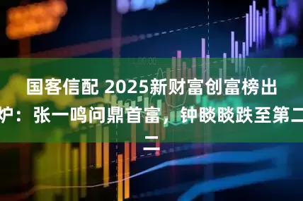 国客信配 2025新财富创富榜出炉：张一鸣问鼎首富，钟睒睒跌至第二