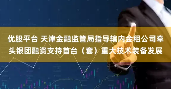 优股平台 天津金融监管局指导辖内金租公司牵头银团融资支持首台（套）重大技术装备发展