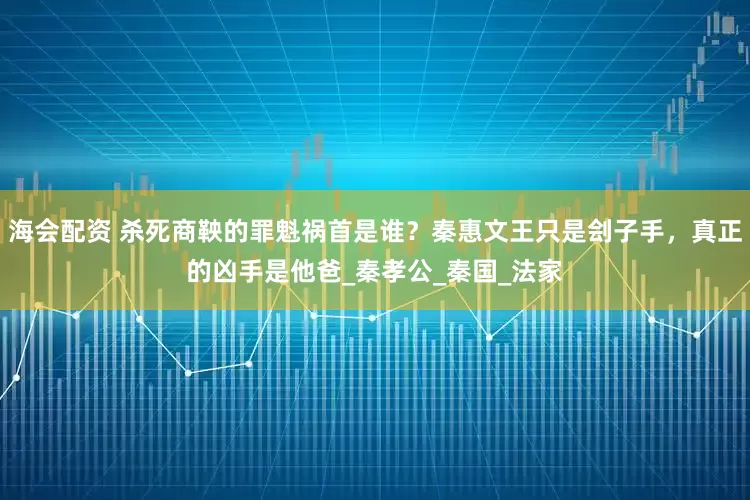海会配资 杀死商鞅的罪魁祸首是谁？秦惠文王只是刽子手，真正的凶手是他爸_秦孝公_秦国_法家