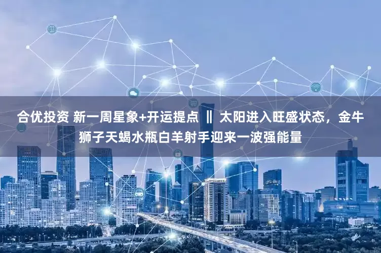 合优投资 新一周星象+开运提点 ‖ 太阳进入旺盛状态，金牛狮子天蝎水瓶白羊射手迎来一波强能量