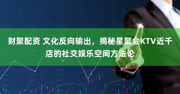 财聚配资 文化反向输出，揭秘星聚会KTV近千店的社交娱乐空间方法论