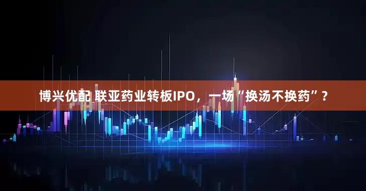 博兴优配 联亚药业转板IPO，一场“换汤不换药”？