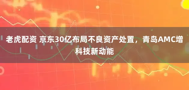 老虎配资 京东30亿布局不良资产处置，青岛AMC增科技新动能