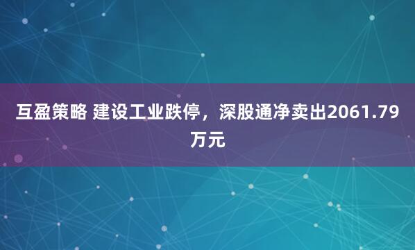 互盈策略 建设工业跌停，深股通净卖出2061.79万元