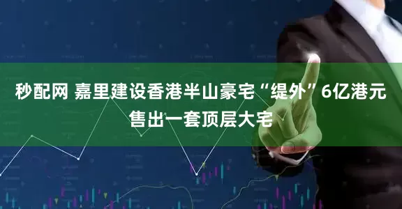 秒配网 嘉里建设香港半山豪宅“缇外”6亿港元售出一套顶层大宅