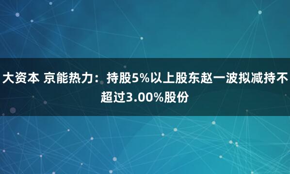 大资本 京能热力：持股5%以上股东赵一波拟减持不超过3.00%股份