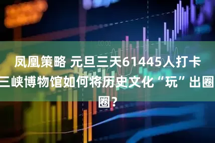 凤凰策略 元旦三天61445人打卡 三峡博物馆如何将历史文化“玩”出圈？