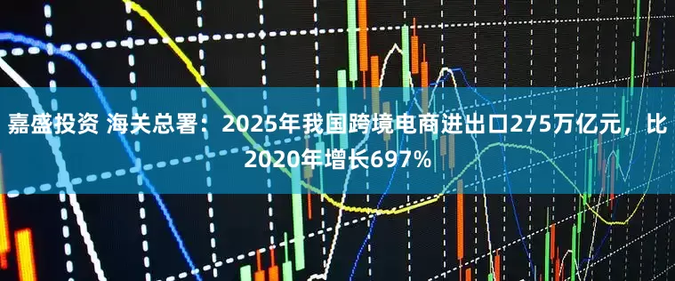 嘉盛投资 海关总署：2025年我国跨境电商进出口275万亿元，比2020年增长697%