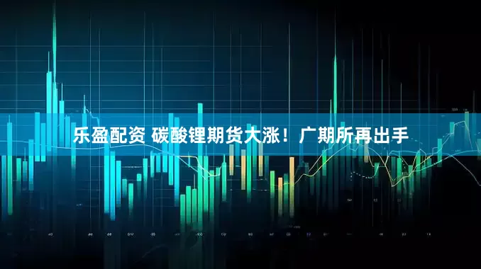 乐盈配资 碳酸锂期货大涨！广期所再出手