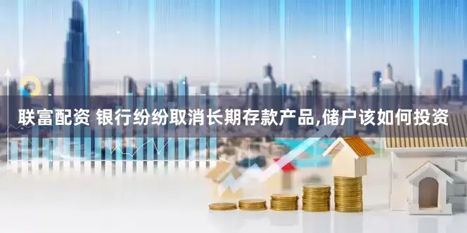 联富配资 银行纷纷取消长期存款产品,储户该如何投资