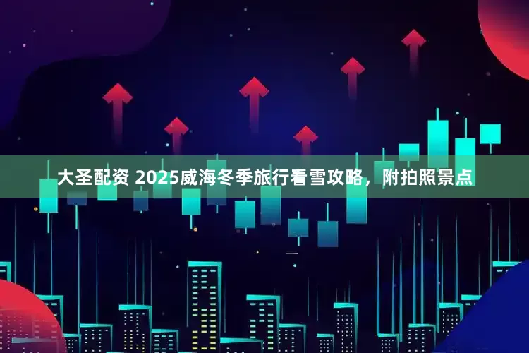 大圣配资 2025威海冬季旅行看雪攻略，附拍照景点