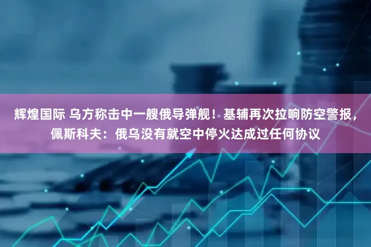 辉煌国际 乌方称击中一艘俄导弹舰！基辅再次拉响防空警报，佩斯科夫：俄乌没有就空中停火达成过任何协议