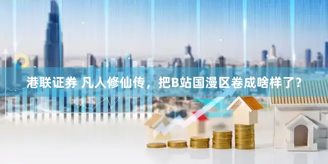 港联证券 凡人修仙传，把B站国漫区卷成啥样了？